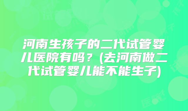 河南生孩子的二代试管婴儿医院有吗？(去河南做二代试管婴儿能不能生子)