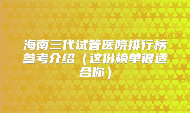 海南三代试管医院排行榜参考介绍(这份榜单很适合你)