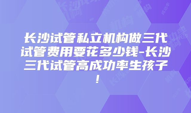 长沙试管私立机构做三代试管费用要花多少钱-长沙三代试管高成功率生孩子！