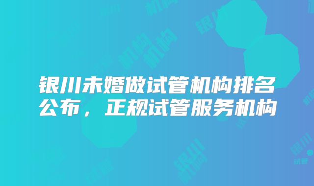 银川未婚做试管机构排名公布，正规试管服务机构