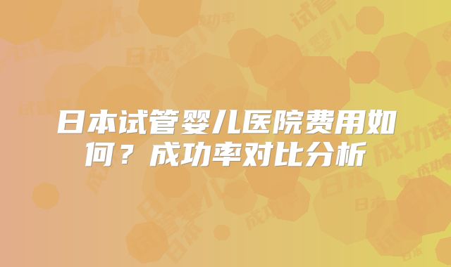 日本试管婴儿医院费用如何？成功率对比分析