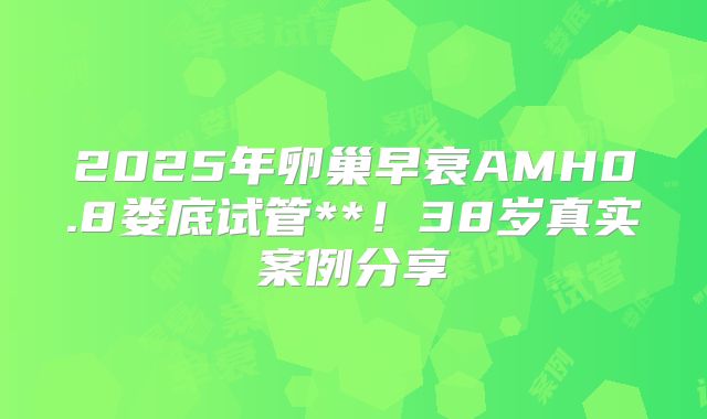 2025年卵巢早衰AMH0.8娄底试管**！38岁真实案例分享