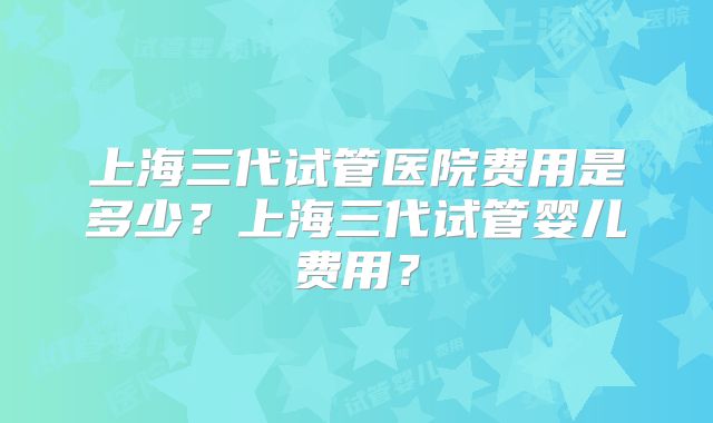 上海三代试管医院费用是多少?上海三代试管婴儿费用?