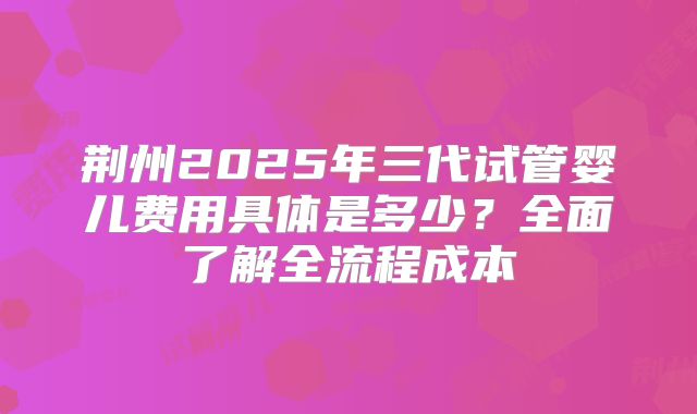 荆州2025年三代试管婴儿费用具体是多少?全面了解全流程成本