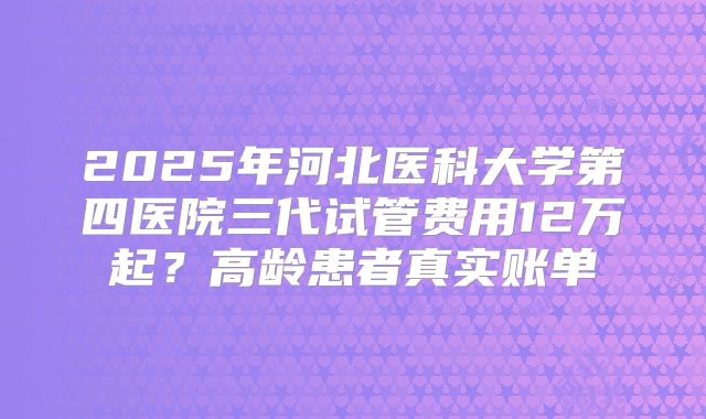 2025年河北医科大学第四医院三代试管费用12万起?高龄患者真实账单