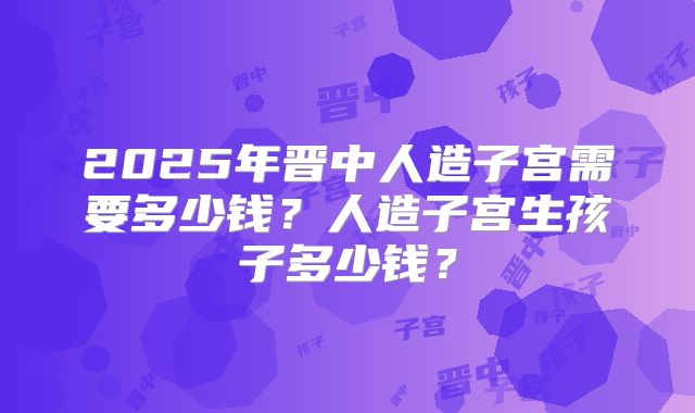 2025年晋中人造子宫需要多少钱?人造子宫生孩子多少钱?