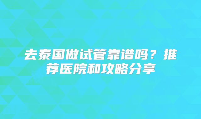 去泰国做试管靠谱吗?推荐医院和攻略分享
