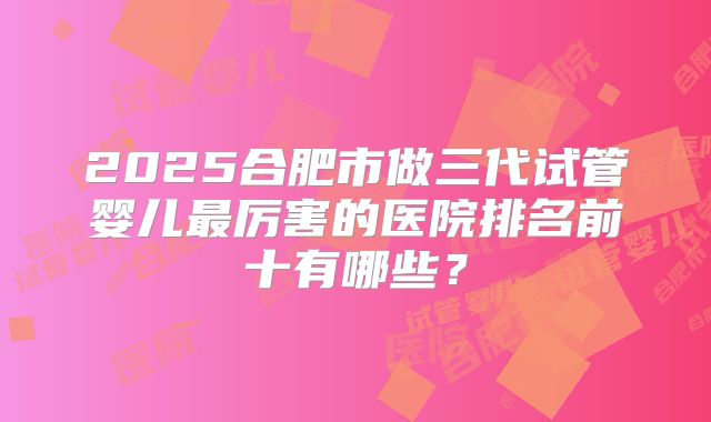 2025合肥市做三代试管婴儿最厉害的医院排名前十有哪些？