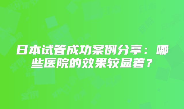 日本试管成功案例分享:哪些医院的效果较显著?