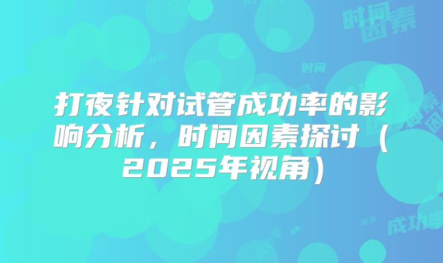 打夜针对试管成功率的影响分析,时间因素探讨(2025年视角)