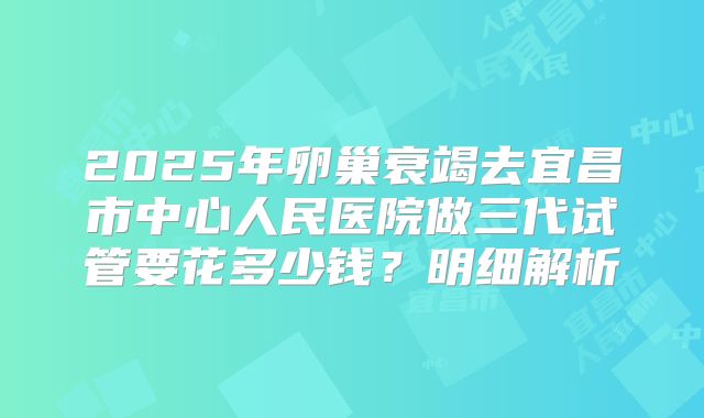 2025年卵巢衰竭去宜昌市中心人民医院做三代试管要花多少钱？明细解析