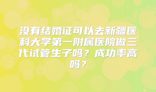 没有结婚证可以去新疆医科大学第一附属医院做三代试管生子吗?成功率高吗?