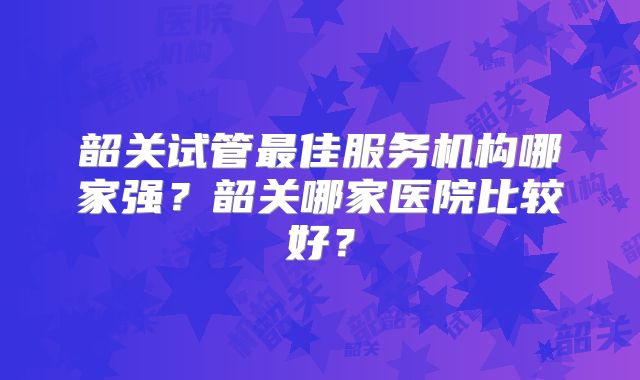 韶关试管最佳服务机构哪家强？韶关哪家医院比较好？