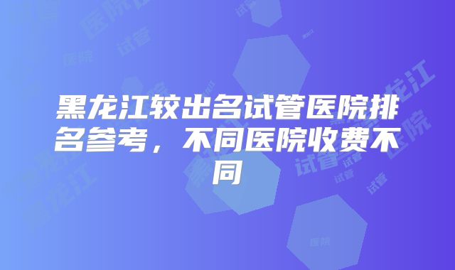 黑龙江较出名试管医院排名参考,不同医院收费不同