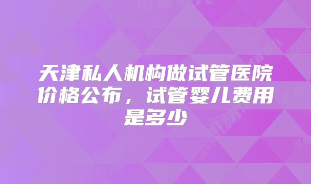 天津私人机构做试管医院价格公布,试管婴儿费用是多少