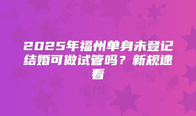 2025年福州单身未登记结婚可做试管吗?新规速看