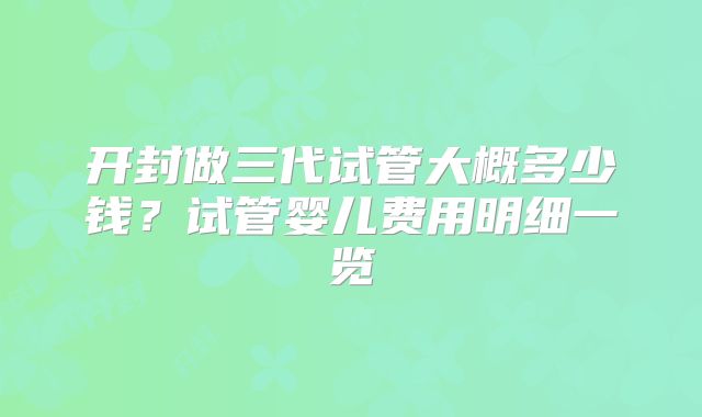 开封做三代试管大概多少钱?试管婴儿费用明细一览