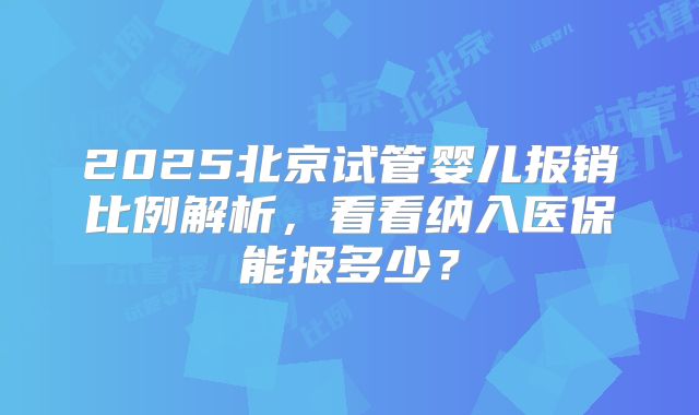 2025北京试管婴儿报销比例解析,看看纳入医保能报多少?