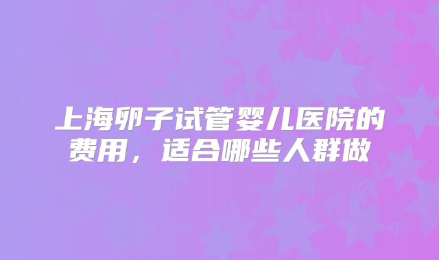 上海卵子试管婴儿医院的费用,适合哪些人群做