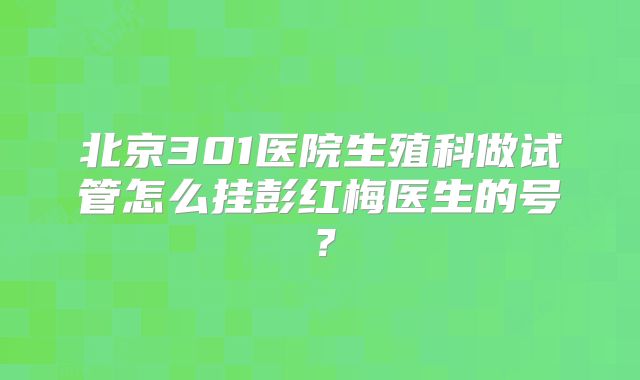 北京301医院生殖科做试管怎么挂彭红梅医生的号？
