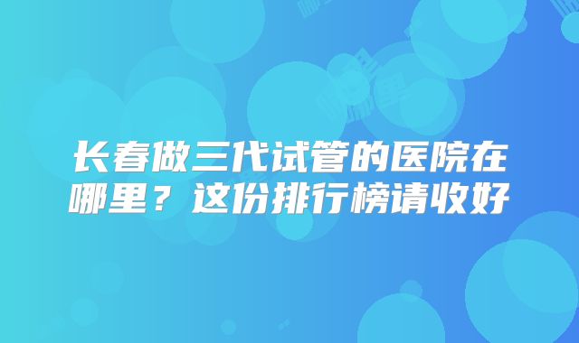 长春做三代试管的医院在哪里？这份排行榜请收好