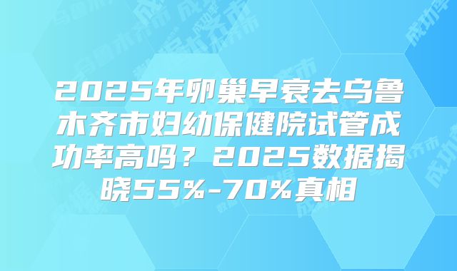 2025年卵巢早衰去乌鲁木齐市妇幼保健院试管成功率高吗？2025数据揭晓55%-70%真相
