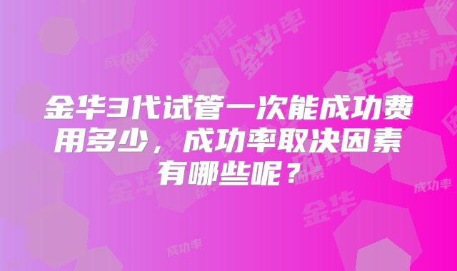 金华3代试管一次能成功费用多少,成功率取决因素有哪些呢?