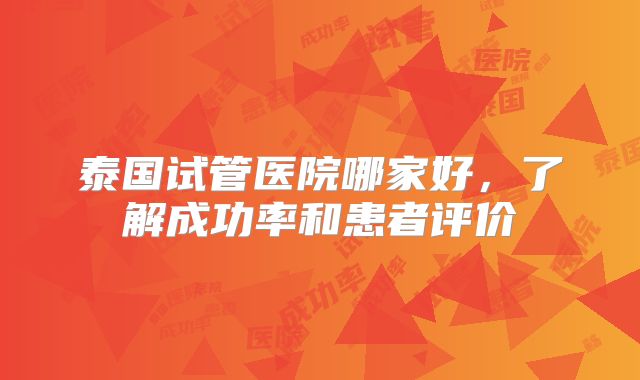 泰国试管医院哪家好,了解成功率和患者评价