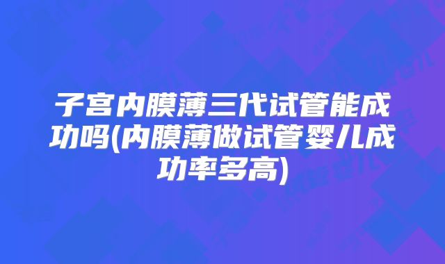 子宫内膜薄三代试管能成功吗(内膜薄做试管婴儿成功率多高)
