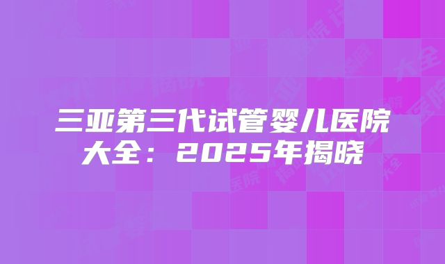 三亚第三代试管婴儿医院大全:2025年揭晓