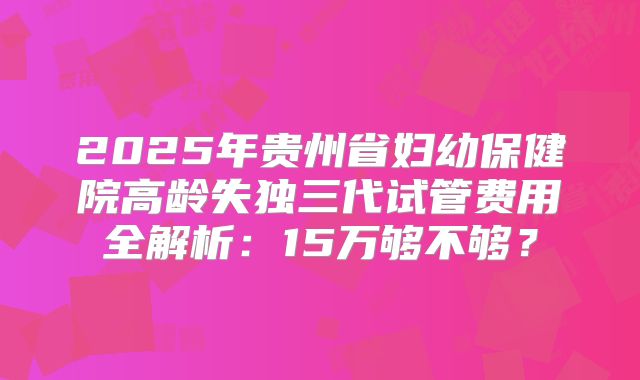 2025年贵州省妇幼保健院高龄失独三代试管费用全解析：15万够不够？