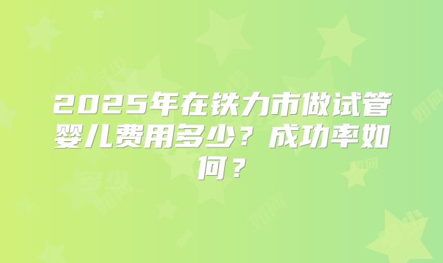 2025年在铁力市做试管婴儿费用多少?成功率如何?