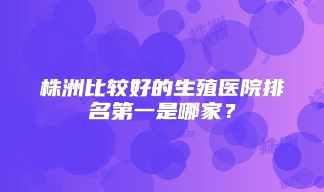 株洲比较好的生殖医院排名第一是哪家？