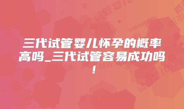 三代试管婴儿怀孕的概率高吗_三代试管容易成功吗!