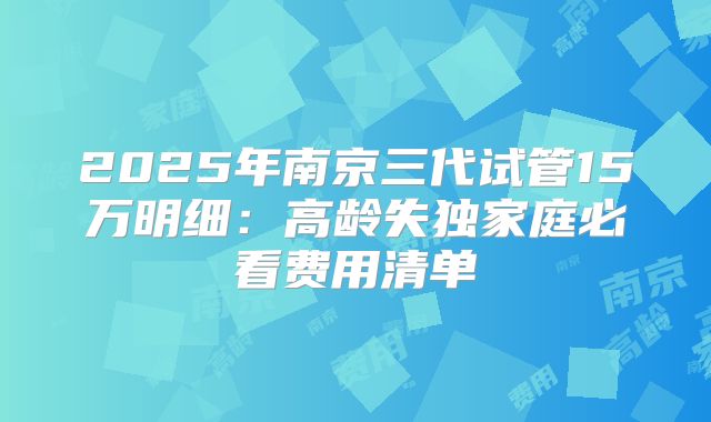 2025年南京三代试管15万明细:高龄失独家庭必看费用清单