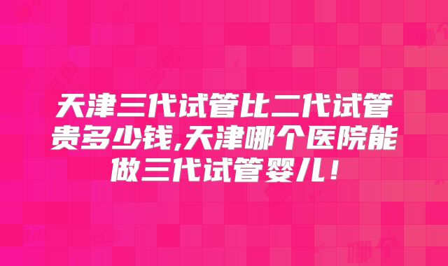 天津三代试管比二代试管贵多少钱,天津哪个医院能做三代试管婴儿！