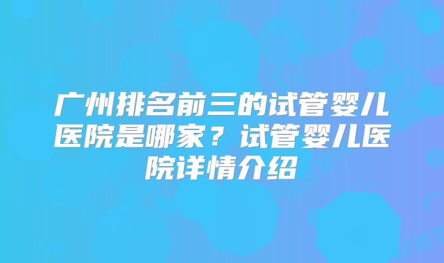 广州排名前三的试管婴儿医院是哪家?试管婴儿医院详情介绍