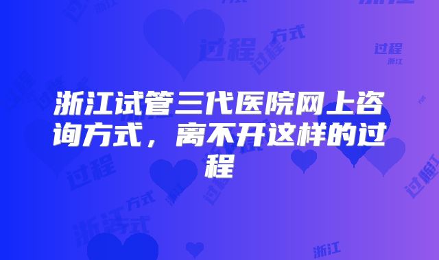 浙江试管三代医院网上咨询方式,离不开这样的过程