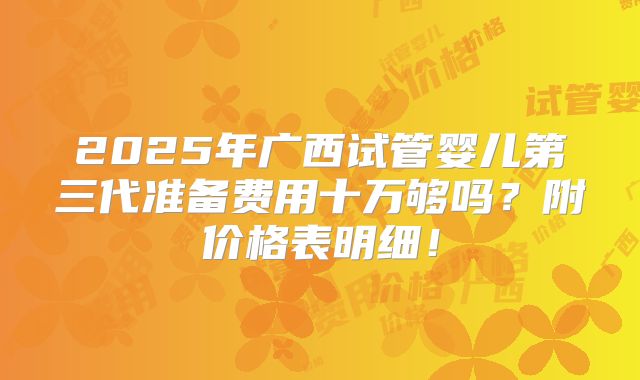 2025年广西试管婴儿第三代准备费用十万够吗？附价格表明细！