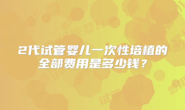 2代试管婴儿一次性培植的全部费用是多少钱？