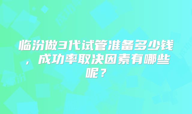 临汾做3代试管准备多少钱,成功率取决因素有哪些呢?