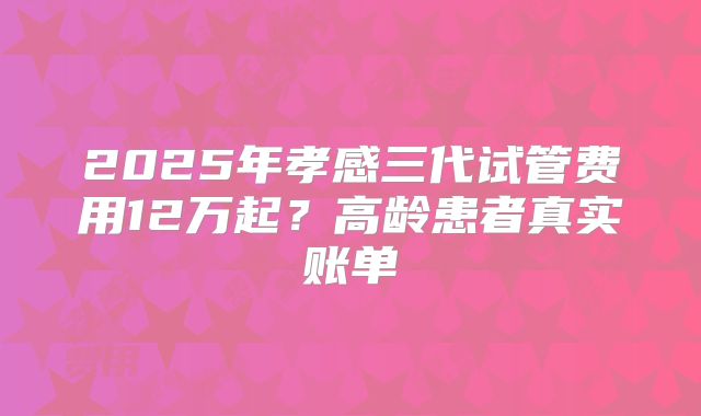 2025年孝感三代试管费用12万起?高龄患者真实账单