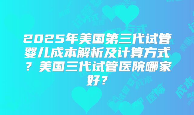 2025年美国第三代试管婴儿成本解析及计算方式？美国三代试管医院哪家好？