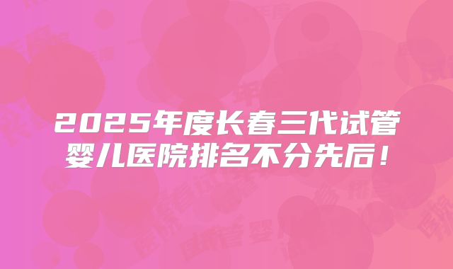 2025年度长春三代试管婴儿医院排名不分先后！