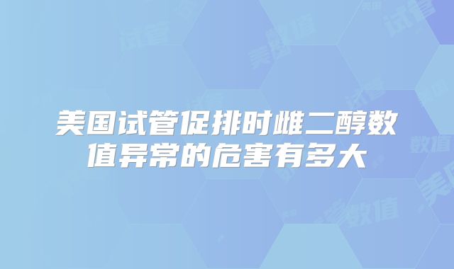 美国试管促排时雌二醇数值异常的危害有多大