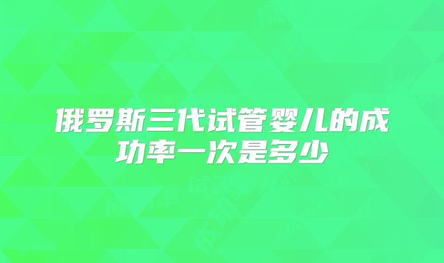 俄罗斯三代试管婴儿的成功率一次是多少