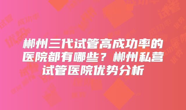 郴州三代试管高成功率的医院都有哪些?郴州私营试管医院优势分析