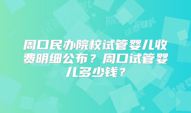 周口民办院校试管婴儿收费明细公布?周口试管婴儿多少钱?