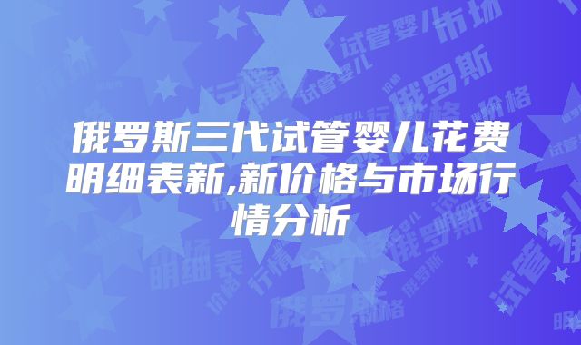 俄罗斯三代试管婴儿花费明细表新,新价格与市场行情分析