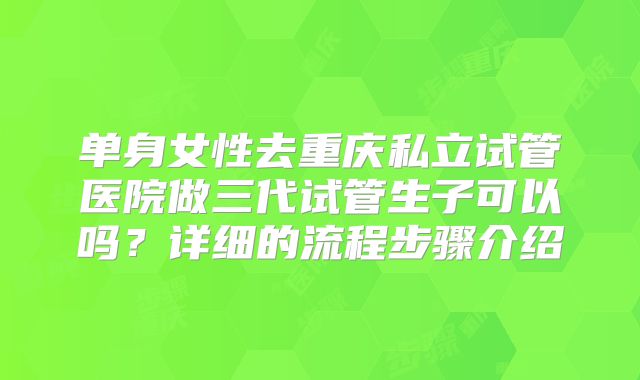 单身女性去重庆私立试管医院做三代试管生子可以吗？详细的流程步骤介绍